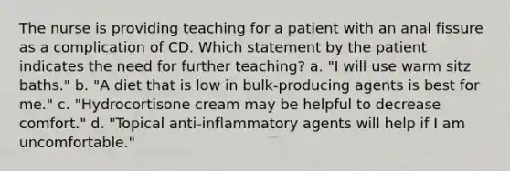 The nurse is providing teaching for a patient with an anal fissure as a complication of CD. Which statement by the patient indicates the need for further teaching? a. "I will use warm sitz baths." b. "A diet that is low in bulk-producing agents is best for me." c. "Hydrocortisone cream may be helpful to decrease comfort." d. "Topical anti-inflammatory agents will help if I am uncomfortable."