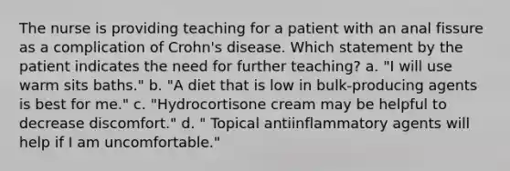 The nurse is providing teaching for a patient with an anal fissure as a complication of Crohn's disease. Which statement by the patient indicates the need for further teaching? a. "I will use warm sits baths." b. "A diet that is low in bulk-producing agents is best for me." c. "Hydrocortisone cream may be helpful to decrease discomfort." d. " Topical antiinflammatory agents will help if I am uncomfortable."