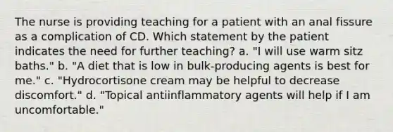 The nurse is providing teaching for a patient with an anal fissure as a complication of CD. Which statement by the patient indicates the need for further teaching? a. "I will use warm sitz baths." b. "A diet that is low in bulk-producing agents is best for me." c. "Hydrocortisone cream may be helpful to decrease discomfort." d. "Topical antiinflammatory agents will help if I am uncomfortable."