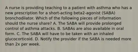 A nurse is providing teaching to a patient with asthma who has a new prescription for a short-acting beta2-agonist (SABA) bronchodilator. Which of the following pieces of information should the nurse share? A. The SABA will provide prolonged control of asthma attacks. B. SABAs are also available in oral form. C. The SABA will have to be taken with an inhaled glucocorticoid. D. Notify the provider if the SABA is needed more than 2x per week.