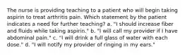 The nurse is providing teaching to a patient who will begin taking aspirin to treat arthritis pain. Which statement by the patient indicates a need for further teaching? a. "I should increase fiber and fluids while taking aspirin." b. "I will call my provider if I have abdominal pain." c. "I will drink a full glass of water with each dose." d. "I will notify my provider of ringing in my ears."