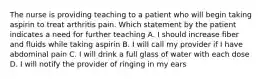 The nurse is providing teaching to a patient who will begin taking aspirin to treat arthritis pain. Which statement by the patient indicates a need for further teaching A. I should increase fiber and fluids while taking aspirin B. I will call my provider if I have abdominal pain C. I will drink a full glass of water with each dose D. I will notify the provider of ringing in my ears