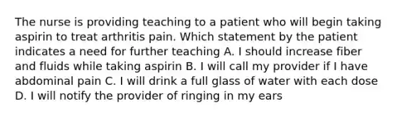 The nurse is providing teaching to a patient who will begin taking aspirin to treat arthritis pain. Which statement by the patient indicates a need for further teaching A. I should increase fiber and fluids while taking aspirin B. I will call my provider if I have abdominal pain C. I will drink a full glass of water with each dose D. I will notify the provider of ringing in my ears