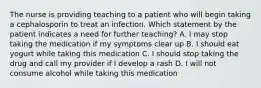 The nurse is providing teaching to a patient who will begin taking a cephalosporin to treat an infection. Which statement by the patient indicates a need for further teaching? A. I may stop taking the medication if my symptoms clear up B. I should eat yogurt while taking this medication C. I should stop taking the drug and call my provider if I develop a rash D. I will not consume alcohol while taking this medication