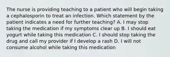 The nurse is providing teaching to a patient who will begin taking a cephalosporin to treat an infection. Which statement by the patient indicates a need for further teaching? A. I may stop taking the medication if my symptoms clear up B. I should eat yogurt while taking this medication C. I should stop taking the drug and call my provider if I develop a rash D. I will not consume alcohol while taking this medication