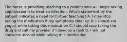 The nurse is providing teaching to a patient who will begin taking cephalosporin to treat an infection. Which statement by the patient indicates a need for further teaching? A. I may stop taking the medication if my symptoms clear up B. I should eat yogurt while taking this medication C. I should stop taking the drug and call my provider if I develop a rash D. I will not consume alcohol while taking this medication