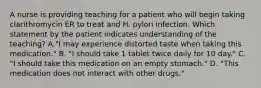 A nurse is providing teaching for a patient who will begin taking clarithromycin ER to treat and H. pylori infection. Which statement by the patient indicates understanding of the teaching? A."I may experience distorted taste when taking this medication." B. "I should take 1 tablet twice daily for 10 day." C. "I should take this medication on an empty stomach." D. "This medication does not interact with other drugs."