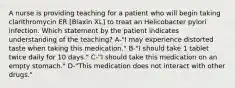 A nurse is providing teaching for a patient who will begin taking clarithromycin ER [Biaxin XL] to treat an Helicobacter pylori infection. Which statement by the patient indicates understanding of the teaching? A-"I may experience distorted taste when taking this medication." B-"I should take 1 tablet twice daily for 10 days." C-"I should take this medication on an empty stomach." D-"This medication does not interact with other drugs."