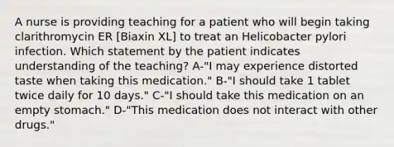 A nurse is providing teaching for a patient who will begin taking clarithromycin ER [Biaxin XL] to treat an Helicobacter pylori infection. Which statement by the patient indicates understanding of the teaching? A-"I may experience distorted taste when taking this medication." B-"I should take 1 tablet twice daily for 10 days." C-"I should take this medication on an empty stomach." D-"This medication does not interact with other drugs."