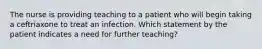 The nurse is providing teaching to a patient who will begin taking a ceftriaxone to treat an infection. Which statement by the patient indicates a need for further teaching?