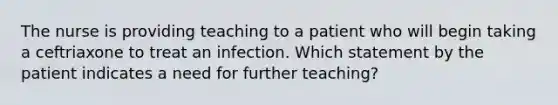 The nurse is providing teaching to a patient who will begin taking a ceftriaxone to treat an infection. Which statement by the patient indicates a need for further teaching?