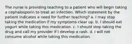 The nurse is providing teaching to a patient who will begin taking a cephalosporin to treat an infection. Which statement by the patient indicates a need for further teaching? a. I may stop taking the medication if my symptoms clear up. b. I should eat yogurt while taking this medication. c. I should stop taking the drug and call my provider if I develop a rash. d. I will not consume alcohol while taking this medication.