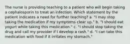 The nurse is providing teaching to a patient who will begin taking a cephalosporin to treat an infection. Which statement by the patient indicates a need for further teaching? a. "I may stop taking the medication if my symptoms clear up." b. "I should eat yogurt while taking this medication." c. "I should stop taking the drug and call my provider if I develop a rash." d. "I can take this medication with food if it irritates my stomach."