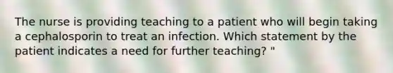 The nurse is providing teaching to a patient who will begin taking a cephalosporin to treat an infection. Which statement by the patient indicates a need for further teaching? "