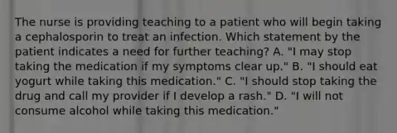 The nurse is providing teaching to a patient who will begin taking a cephalosporin to treat an infection. Which statement by the patient indicates a need for further teaching? A. "I may stop taking the medication if my symptoms clear up." B. "I should eat yogurt while taking this medication." C. "I should stop taking the drug and call my provider if I develop a rash." D. "I will not consume alcohol while taking this medication."