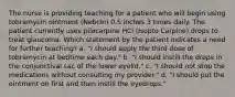 The nurse is providing teaching for a patient who will begin using tobramycin ointment (Nebcin) 0.5 inches 3 times daily. The patient currently uses pilocarpine HCl (Isopto Carpine) drops to treat glaucoma. Which statement by the patient indicates a need for further teaching? a. "I should apply the third dose of tobramycin at bedtime each day." b. "I should instill the drops in the conjunctival sac of the lower eyelid." c. "I should not stop the medications without consulting my provider." d. "I should put the ointment on first and then instill the eyedrops."