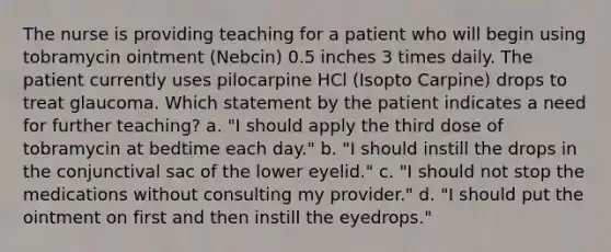 The nurse is providing teaching for a patient who will begin using tobramycin ointment (Nebcin) 0.5 inches 3 times daily. The patient currently uses pilocarpine HCl (Isopto Carpine) drops to treat glaucoma. Which statement by the patient indicates a need for further teaching? a. "I should apply the third dose of tobramycin at bedtime each day." b. "I should instill the drops in the conjunctival sac of the lower eyelid." c. "I should not stop the medications without consulting my provider." d. "I should put the ointment on first and then instill the eyedrops."