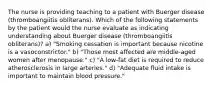 The nurse is providing teaching to a patient with Buerger disease (thromboangiitis obliterans). Which of the following statements by the patient would the nurse evaluate as indicating understanding about Buerger disease (thromboangiitis obliterans)? a) "Smoking cessation is important because nicotine is a vasoconstrictor." b) "Those most affected are middle-aged women after menopause." c) "A low-fat diet is required to reduce atherosclerosis in large arteries." d) "Adequate fluid intake is important to maintain blood pressure."