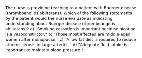 The nurse is providing teaching to a patient with Buerger disease (thromboangiitis obliterans). Which of the following statements by the patient would the nurse evaluate as indicating understanding about Buerger disease (thromboangiitis obliterans)? a) "Smoking cessation is important because nicotine is a vasoconstrictor." b) "Those most affected are middle-aged women after menopause." c) "A low-fat diet is required to reduce atherosclerosis in large arteries." d) "Adequate fluid intake is important to maintain blood pressure."