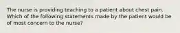 The nurse is providing teaching to a patient about chest pain. Which of the following statements made by the patient would be of most concern to the nurse?