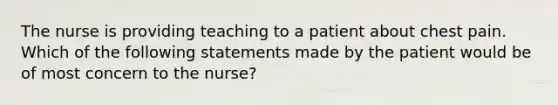 The nurse is providing teaching to a patient about chest pain. Which of the following statements made by the patient would be of most concern to the nurse?