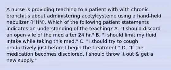 A nurse is providing teaching to a patient with with chronic bronchitis about administering acetylcysteine using a hand-held nebulizer (HHN). Which of the following patient statements indicates an understanding of the teaching? A. "I should discard an open vile of the med after 24 hr." B. "I should limit my fluid intake while taking this med." C. "I should try to cough productively just before I begin the treatment." D. "If the medication becomes discolored, I should throw it out & get a new supply."