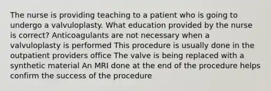 The nurse is providing teaching to a patient who is going to undergo a valvuloplasty. What education provided by the nurse is correct? Anticoagulants are not necessary when a valvuloplasty is performed This procedure is usually done in the outpatient providers office The valve is being replaced with a synthetic material An MRI done at the end of the procedure helps confirm the success of the procedure