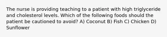 The nurse is providing teaching to a patient with high triglyceride and cholesterol levels. Which of the following foods should the patient be cautioned to avoid? A) Coconut B) Fish C) Chicken D) Sunflower