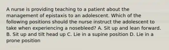 A nurse is providing teaching to a patient about the management of epistaxis to an adolescent. Which of the following positions should the nurse instruct the adolescent to take when experiencing a nosebleed? A. Sit up and lean forward. B. Sit up and tilt head up C. Lie in a supine position D. Lie in a prone position