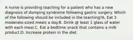 A nurse is providing teaching for a patient who has a new diagnosis of dumping syndrome following gastric surgery. Which of the following should be included in the teaching?A. Eat 3 moderate-sized meals a day.B. Drink @ least 1 glass of water with each meal.C. Eat a bedtime snack that contains a milk product.D. Increase protein in the diet.