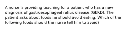 A nurse is providing teaching for a patient who has a new diagnosis of gastroesophageal reflux disease (GERD). The patient asks about foods he should avoid eating. Which of the following foods should the nurse tell him to avoid?