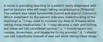 A nurse is providing teaching to a patient newly diagnosed with partial seizures who will begin taking oxcarbazepine [Trileptal]. The patient also takes furosemide [Lasix] and digoxin [Lanoxin]. Which statement by the patient indicates understanding of the teaching? a. "I may need to increase my dose of Trileptal while taking these medications." b. "I may develop a rash and itching, but these are not considered serious." c. "I should report any nausea, drowsiness, and headache to my provider." d. "I should use salt substitutes instead of real salt while taking these drugs."