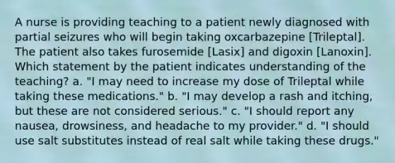 A nurse is providing teaching to a patient newly diagnosed with partial seizures who will begin taking oxcarbazepine [Trileptal]. The patient also takes furosemide [Lasix] and digoxin [Lanoxin]. Which statement by the patient indicates understanding of the teaching? a. "I may need to increase my dose of Trileptal while taking these medications." b. "I may develop a rash and itching, but these are not considered serious." c. "I should report any nausea, drowsiness, and headache to my provider." d. "I should use salt substitutes instead of real salt while taking these drugs."