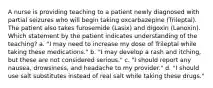 A nurse is providing teaching to a patient newly diagnosed with partial seizures who will begin taking oxcarbazepine (Trileptal). The patient also takes furosemide (Lasix) and digoxin (Lanoxin). Which statement by the patient indicates understanding of the teaching? a. "I may need to increase my dose of Trileptal while taking these medications." b. "I may develop a rash and itching, but these are not considered serious." c. "I should report any nausea, drowsiness, and headache to my provider." d. "I should use salt substitutes instead of real salt while taking these drugs."