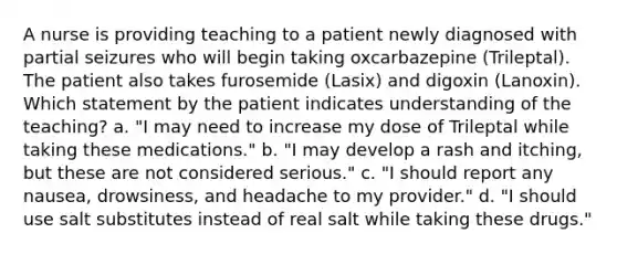 A nurse is providing teaching to a patient newly diagnosed with partial seizures who will begin taking oxcarbazepine (Trileptal). The patient also takes furosemide (Lasix) and digoxin (Lanoxin). Which statement by the patient indicates understanding of the teaching? a. "I may need to increase my dose of Trileptal while taking these medications." b. "I may develop a rash and itching, but these are not considered serious." c. "I should report any nausea, drowsiness, and headache to my provider." d. "I should use salt substitutes instead of real salt while taking these drugs."