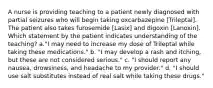 A nurse is providing teaching to a patient newly diagnosed with partial seizures who will begin taking oxcarbazepine [Trileptal]. The patient also takes furosemide [Lasix] and digoxin [Lanoxin]. Which statement by the patient indicates understanding of the teaching? a."I may need to increase my dose of Trileptal while taking these medications." b. "I may develop a rash and itching, but these are not considered serious." c. "I should report any nausea, drowsiness, and headache to my provider." d. "I should use salt substitutes instead of real salt while taking these drugs."