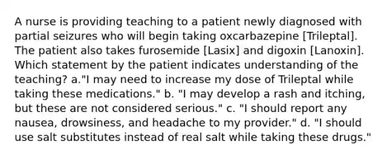 A nurse is providing teaching to a patient newly diagnosed with partial seizures who will begin taking oxcarbazepine [Trileptal]. The patient also takes furosemide [Lasix] and digoxin [Lanoxin]. Which statement by the patient indicates understanding of the teaching? a."I may need to increase my dose of Trileptal while taking these medications." b. "I may develop a rash and itching, but these are not considered serious." c. "I should report any nausea, drowsiness, and headache to my provider." d. "I should use salt substitutes instead of real salt while taking these drugs."