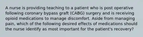 A nurse is providing teaching to a patient who is post operative following coronary bypass graft (CABG) surgery and is receiving opioid medications to manage discomfort. Aside from managing pain, which of the following desired effects of medications should the nurse identify as most important for the patient's recovery?