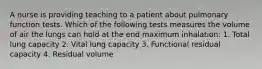 A nurse is providing teaching to a patient about pulmonary function tests. Which of the following tests measures the volume of air the lungs can hold at the end maximum inhalation: 1. Total lung capacity 2. Vital lung capacity 3. Functional residual capacity 4. Residual volume