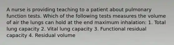 A nurse is providing teaching to a patient about pulmonary function tests. Which of the following tests measures the volume of air the lungs can hold at the end maximum inhalation: 1. Total lung capacity 2. Vital lung capacity 3. Functional residual capacity 4. Residual volume