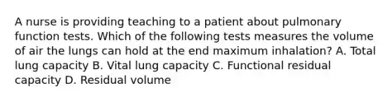 A nurse is providing teaching to a patient about pulmonary function tests. Which of the following tests measures the volume of air the lungs can hold at the end maximum inhalation? A. Total lung capacity B. Vital lung capacity C. Functional residual capacity D. Residual volume