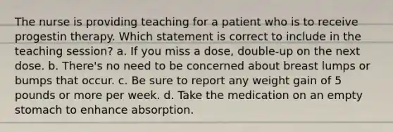 The nurse is providing teaching for a patient who is to receive progestin therapy. Which statement is correct to include in the teaching session? a. If you miss a dose, double-up on the next dose. b. There's no need to be concerned about breast lumps or bumps that occur. c. Be sure to report any weight gain of 5 pounds or more per week. d. Take the medication on an empty stomach to enhance absorption.