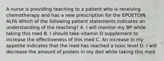 A nurse is providing teaching to a patient who is receiving chemotherapy and has a new prescription for the EPOETOIN ALFA Which of the following patient statements indicates an understanding of the teaching? A. I will monitor my BP while taking this med B. I should take vitamin D supplement to increase the effectiveness of this med C. An increase in my appetite indicates that the med has reached a toxic level D. I will decrease the amount of protein in my diet while taking this med