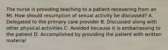 The nurse is providing teaching to a patient recovering from an MI. How should resumption of sexual activity be discussed? A. Delegated to the primary care provider B. Discussed along with other physical activities C. Avoided because it is embarrassing to the patient D. Accomplished by providing the patient with written material