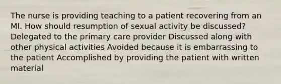 The nurse is providing teaching to a patient recovering from an MI. How should resumption of sexual activity be discussed? Delegated to the primary care provider Discussed along with other physical activities Avoided because it is embarrassing to the patient Accomplished by providing the patient with written material