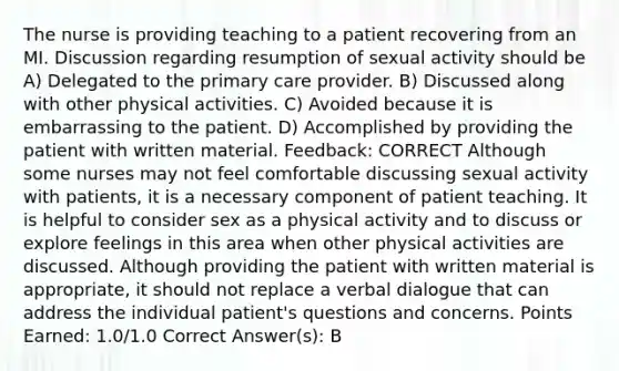 The nurse is providing teaching to a patient recovering from an MI. Discussion regarding resumption of sexual activity should be A) Delegated to the primary care provider. B) Discussed along with other physical activities. C) Avoided because it is embarrassing to the patient. D) Accomplished by providing the patient with written material. Feedback: CORRECT Although some nurses may not feel comfortable discussing sexual activity with patients, it is a necessary component of patient teaching. It is helpful to consider sex as a physical activity and to discuss or explore feelings in this area when other physical activities are discussed. Although providing the patient with written material is appropriate, it should not replace a verbal dialogue that can address the individual patient's questions and concerns. Points Earned: 1.0/1.0 Correct Answer(s): B