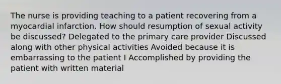 The nurse is providing teaching to a patient recovering from a myocardial infarction. How should resumption of sexual activity be discussed? Delegated to the primary care provider Discussed along with other physical activities Avoided because it is embarrassing to the patient I Accomplished by providing the patient with written material