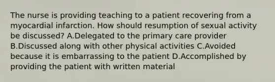 The nurse is providing teaching to a patient recovering from a myocardial infarction. How should resumption of sexual activity be discussed? A.Delegated to the primary care provider B.Discussed along with other physical activities C.Avoided because it is embarrassing to the patient D.Accomplished by providing the patient with written material