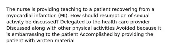 The nurse is providing teaching to a patient recovering from a myocardial infarction (MI). How should resumption of sexual activity be discussed? Delegated to the health care provider Discussed along with other physical activities Avoided because it is embarrassing to the patient Accomplished by providing the patient with written material