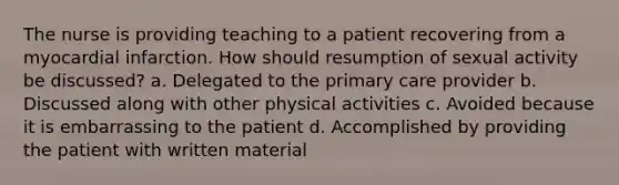 The nurse is providing teaching to a patient recovering from a myocardial infarction. How should resumption of sexual activity be discussed? a. Delegated to the primary care provider b. Discussed along with other physical activities c. Avoided because it is embarrassing to the patient d. Accomplished by providing the patient with written material